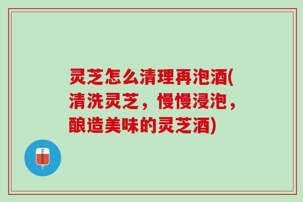 灵芝怎么清理再泡酒(清洗灵芝，慢慢浸泡，酿造美味的灵芝酒)