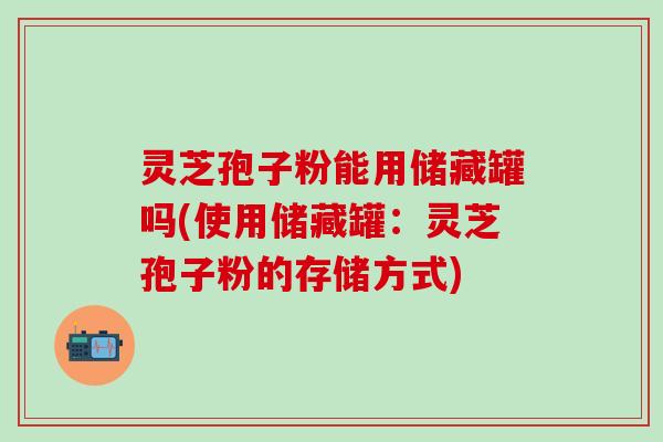 灵芝孢子粉能用储藏罐吗(使用储藏罐：灵芝孢子粉的存储方式)