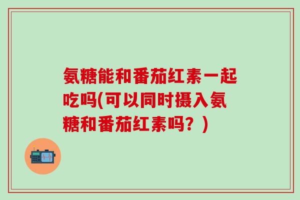 氨糖能和番茄红素一起吃吗(可以同时摄入氨糖和番茄红素吗？)