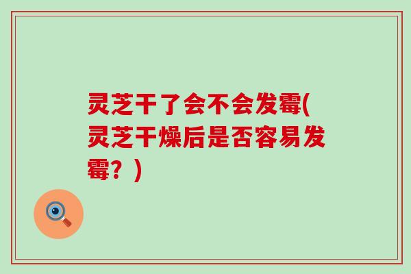 灵芝干了会不会发霉(灵芝干燥后是否容易发霉？)
