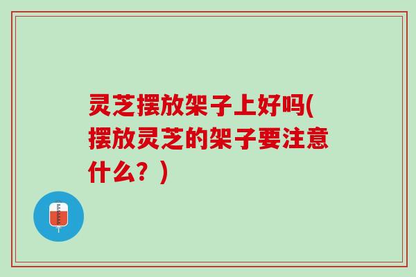 灵芝摆放架子上好吗(摆放灵芝的架子要注意什么？)