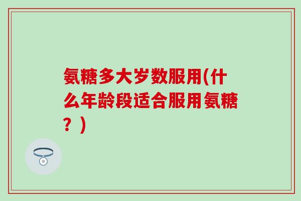 氨糖多大岁数服用(什么年龄段适合服用氨糖？)