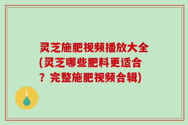 灵芝施肥视频播放大全(灵芝哪些肥料更适合？完整施肥视频合辑)