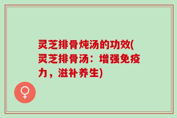 灵芝排骨炖汤的功效(灵芝排骨汤：增强免疫力，滋补养生)