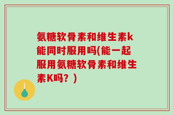 氨糖软骨素和维生素k能同时服用吗(能一起服用氨糖软骨素和维生素K吗？)