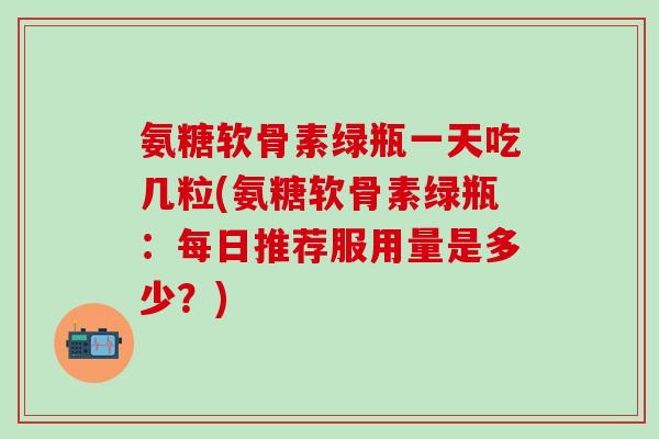 氨糖软骨素绿瓶一天吃几粒(氨糖软骨素绿瓶：每日推荐服用量是多少？)