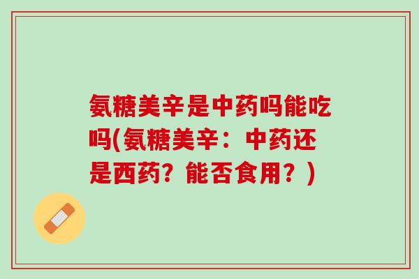 氨糖美辛是中药吗能吃吗(氨糖美辛：中药还是西药？能否食用？)