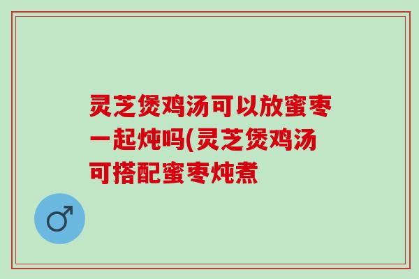 灵芝煲鸡汤可以放蜜枣一起炖吗(灵芝煲鸡汤可搭配蜜枣炖煮