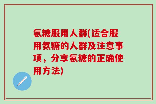 氨糖服用人群(适合服用氨糖的人群及注意事项，分享氨糖的正确使用方法)