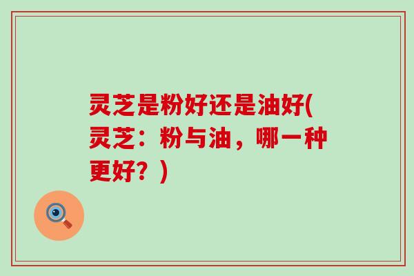 灵芝是粉好还是油好(灵芝：粉与油，哪一种更好？)