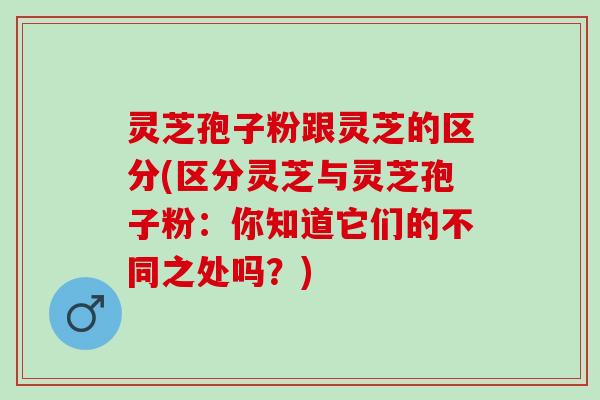 灵芝孢子粉跟灵芝的区分(区分灵芝与灵芝孢子粉：你知道它们的不同之处吗？)