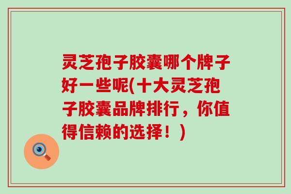 灵芝孢子胶囊哪个牌子好一些呢(十大灵芝孢子胶囊品牌排行，你值得信赖的选择！)