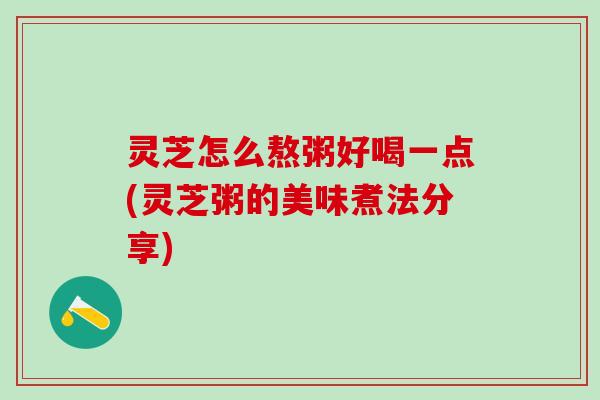 灵芝怎么熬粥好喝一点(灵芝粥的美味煮法分享)