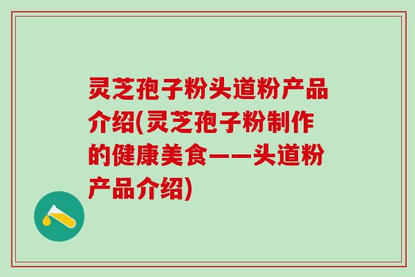 灵芝孢子粉头道粉产品介绍(灵芝孢子粉制作的健康美食——头道粉产品介绍)