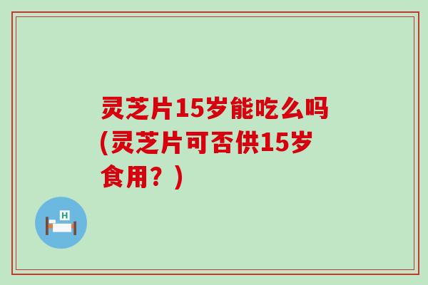 灵芝片15岁能吃么吗(灵芝片可否供15岁食用？)