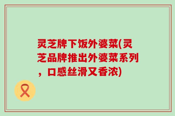 灵芝牌下饭外婆菜(灵芝品牌推出外婆菜系列，口感丝滑又香浓)