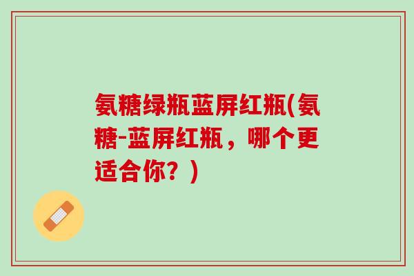 氨糖绿瓶蓝屏红瓶(氨糖-蓝屏红瓶，哪个更适合你？)