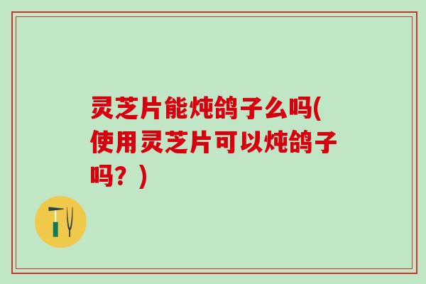 灵芝片能炖鸽子么吗(使用灵芝片可以炖鸽子吗?) 灵芝片能炖鸽子么吗(使用灵芝片可以炖鸽子吗?)