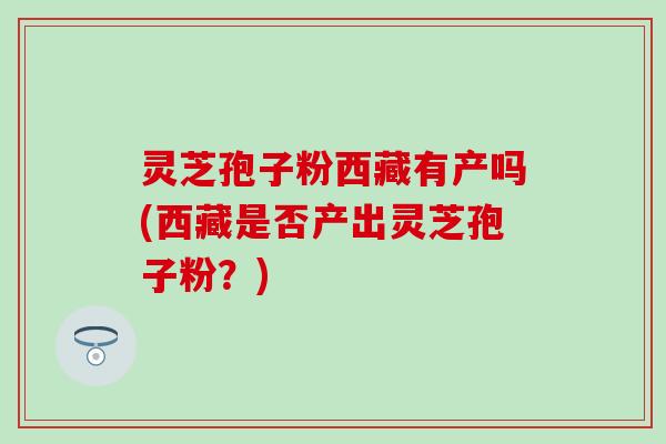 灵芝孢子粉西藏有产吗(西藏是否产出灵芝孢子粉？)