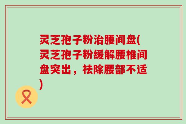 灵芝孢子粉治腰间盘(灵芝孢子粉缓解腰椎间盘突出，祛除腰部不适)