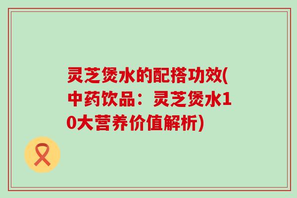 灵芝煲水的配搭功效(中药饮品：灵芝煲水10大营养价值解析)