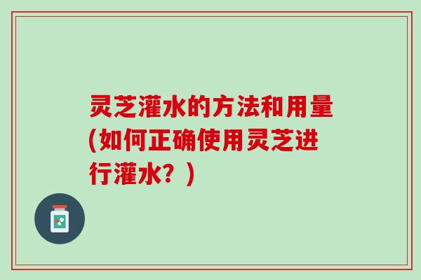 灵芝灌水的方法和用量(如何正确使用灵芝进行灌水？)