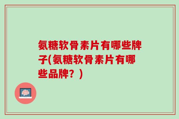 氨糖软骨素片有哪些牌子(氨糖软骨素片有哪些品牌？)