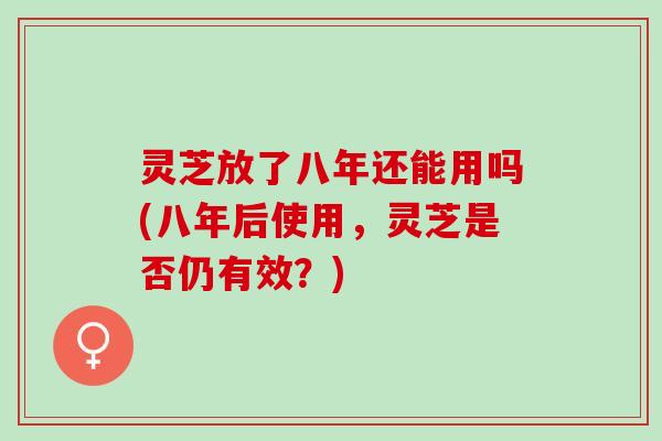 灵芝放了八年还能用吗(八年后使用，灵芝是否仍有效？)