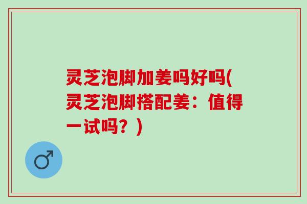 灵芝泡脚加姜吗好吗(灵芝泡脚搭配姜：值得一试吗？)