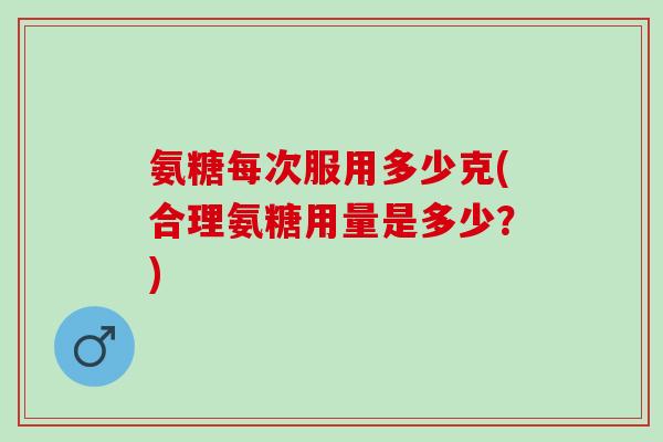 氨糖每次服用多少克(合理氨糖用量是多少？)