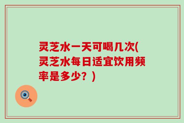 灵芝水一天可喝几次(灵芝水每日适宜饮用频率是多少？)