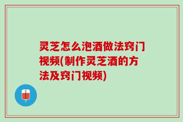 灵芝怎么泡酒做法窍门视频(制作灵芝酒的方法及窍门视频)