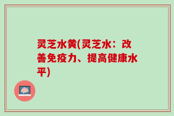 灵芝水黄(灵芝水：改善免疫力、提高健康水平)