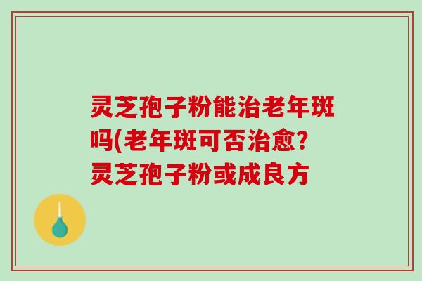 灵芝孢子粉能治老年斑吗(老年斑可否治愈？灵芝孢子粉或成良方