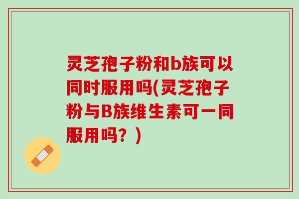 灵芝孢子粉和b族可以同时服用吗(灵芝孢子粉与B族维生素可一同服用吗？)