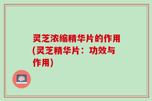 灵芝浓缩精华片的作用(灵芝精华片：功效与作用)