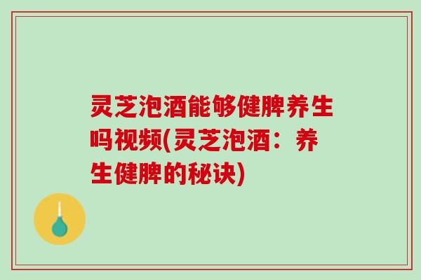 灵芝泡酒能够健脾养生吗视频(灵芝泡酒：养生健脾的秘诀)