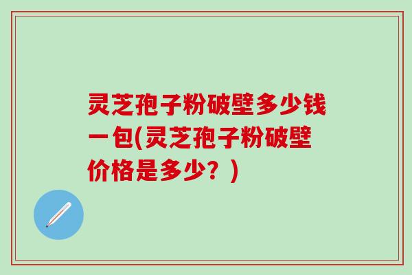 灵芝孢子粉破壁多少钱一包(灵芝孢子粉破壁价格是多少？)