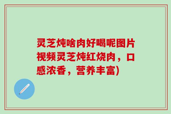 灵芝炖啥肉好喝呢图片视频灵芝炖红烧肉，口感浓香，营养丰富)