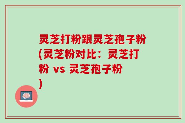 灵芝打粉跟灵芝孢子粉(灵芝粉对比：灵芝打粉 vs 灵芝孢子粉)
