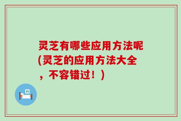 灵芝有哪些应用方法呢(灵芝的应用方法大全，不容错过！)