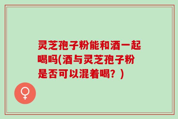 灵芝孢子粉能和酒一起喝吗(酒与灵芝孢子粉是否可以混着喝？)