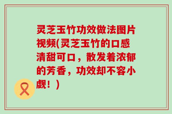 灵芝玉竹功效做法图片视频(灵芝玉竹的口感清甜可口，散发着浓郁的芳香，功效却不容小觑！)