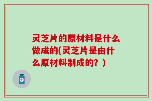 灵芝片的原材料是什么做成的(灵芝片是由什么原材料制成的？)