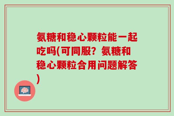 氨糖和稳心颗粒能一起吃吗(可同服？氨糖和稳心颗粒合用问题解答)