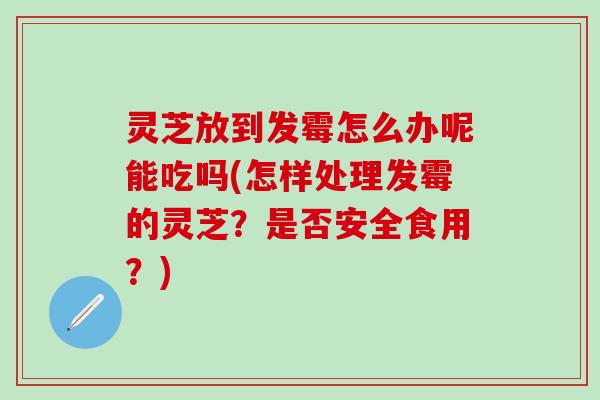 灵芝放到发霉怎么办呢能吃吗(怎样处理发霉的灵芝？是否安全食用？)