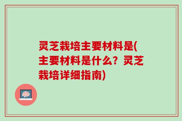 灵芝栽培主要材料是(主要材料是什么？灵芝栽培详细指南)