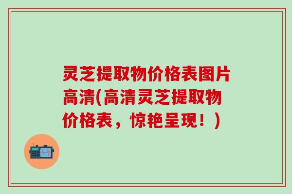 灵芝提取物价格表图片高清(高清灵芝提取物价格表，惊艳呈现！)