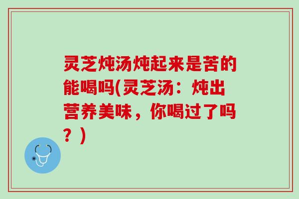 灵芝炖汤炖起来是苦的能喝吗(灵芝汤：炖出营养美味，你喝过了吗？)