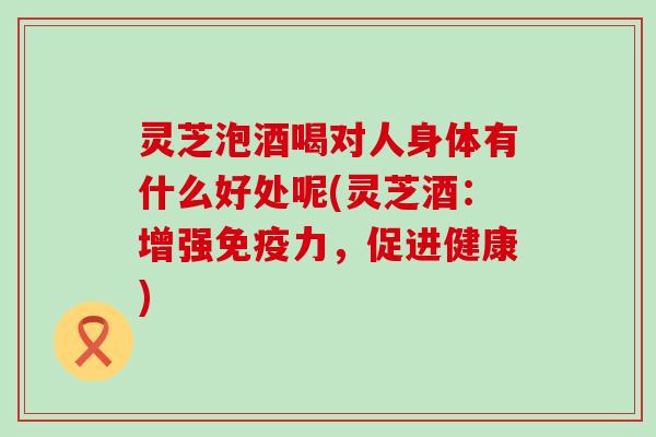 灵芝泡酒喝对人身体有什么好处呢(灵芝酒：增强免疫力，促进健康)